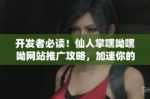 开发者必读！仙人掌嘿呦嘿呦网站推广攻略，加速你的软件营销之路