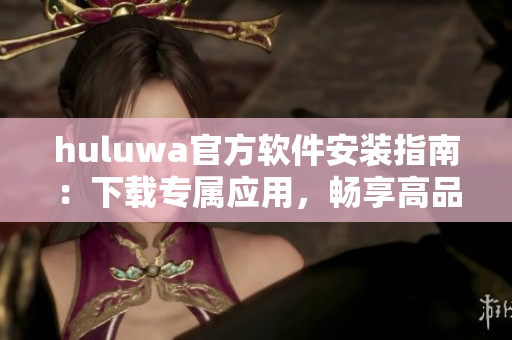 huluwa官方软件安装指南：下载专属应用，畅享高品质服务