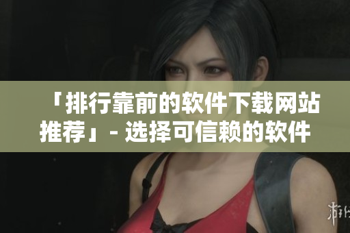 「排行靠前的软件下载网站推荐」- 选择可信赖的软件下载平台