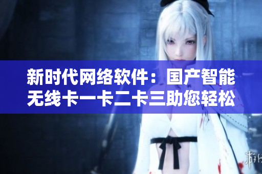 新时代网络软件：国产智能无线卡一卡二卡三助您轻松应对乱码新区