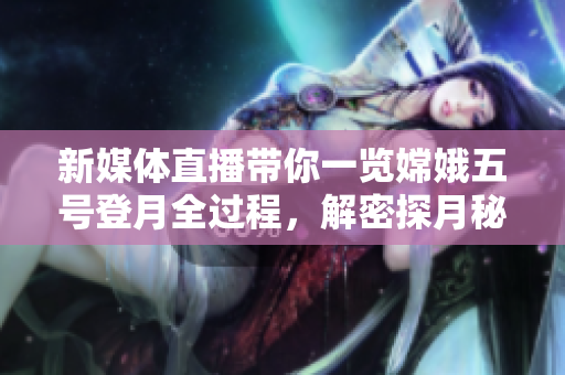 新媒体直播带你一览嫦娥五号登月全过程，解密探月秘密