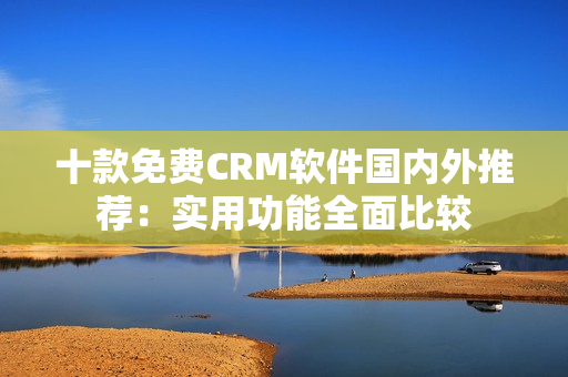 十款免费CRM软件国内外推荐：实用功能全面比较