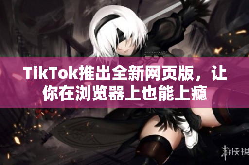 TikTok推出全新网页版，让你在浏览器上也能上瘾