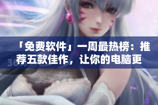 「免费软件」一周最热榜：推荐五款佳作，让你的电脑更加智能快捷