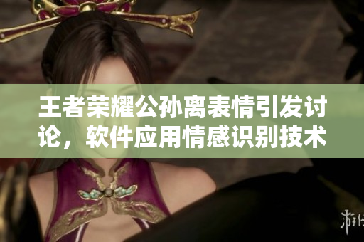 王者荣耀公孙离表情引发讨论，软件应用情感识别技术 深度解析