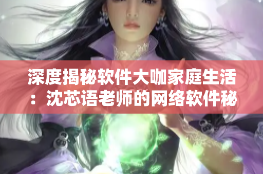 深度揭秘软件大咖家庭生活：沈芯语老师的网络软件秘诀
