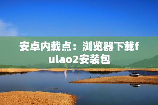安卓内载点：浏览器下载fulao2安装包