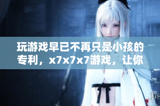 玩游戏早已不再只是小孩的专利，x7x7x7游戏，让你一试成主宰！