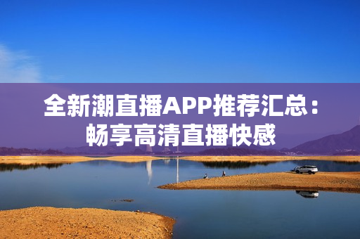 全新潮直播APP推荐汇总：畅享高清直播快感