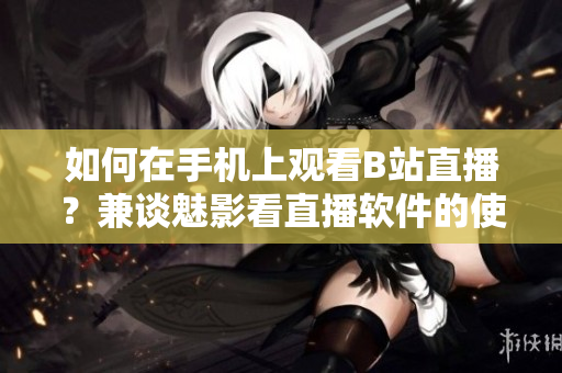如何在手机上观看B站直播？兼谈魅影看直播软件的使用技巧