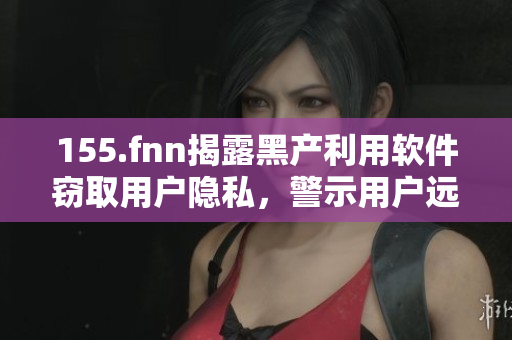 155.fnn揭露黑产利用软件窃取用户隐私，警示用户远离有风险软件