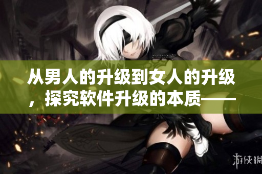 从男人的升级到女人的升级，探究软件升级的本质——一篇深度分析
