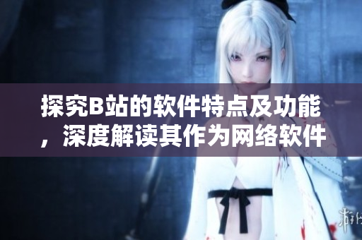 探究B站的软件特点及功能，深度解读其作为网络软件平台的优势