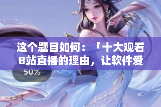 这个题目如何：「十大观看B站直播的理由，让软件爱好者离不开屏幕」。