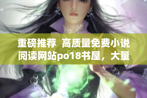 重磅推荐  高质量免费小说阅读网站po18书屋，大量热门畅销作品全网同步更新！