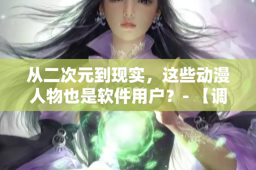 从二次元到现实，这些动漫人物也是软件用户？- 【调查】