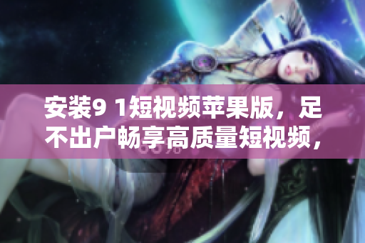 安装9 1短视频苹果版，足不出户畅享高质量短视频，抢先观看最新热门内容