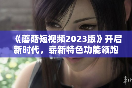 《蘑菇短视频2023版》开启新时代，崭新特色功能领跑网络软件