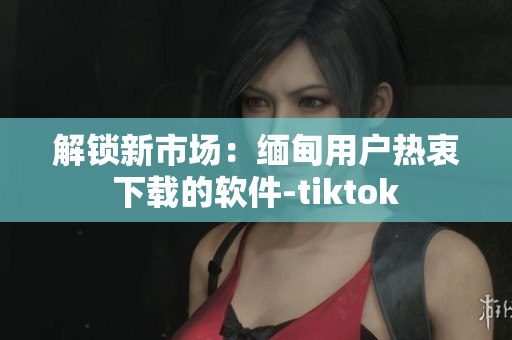 解锁新市场：缅甸用户热衷下载的软件-tiktok