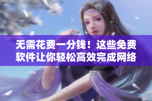 无需花费一分钱！这些免费软件让你轻松高效完成网络任务