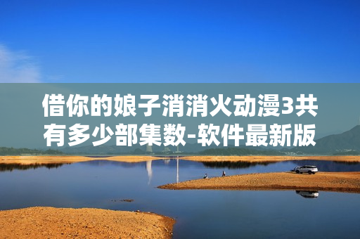 借你的娘子消消火动漫3共有多少部集数-软件最新版本新增了哪些功能