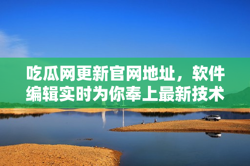 吃瓜网更新官网地址，软件编辑实时为你奉上最新技术资讯