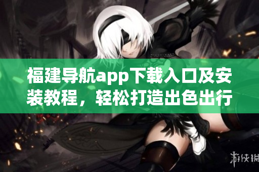 福建导航app下载入口及安装教程，轻松打造出色出行体验