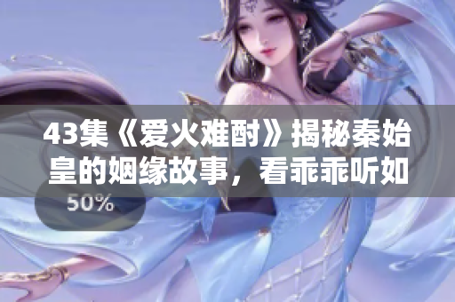 43集《爱火难酎》揭秘秦始皇的姻缘故事，看乖乖听如何搭建爱情桥梁