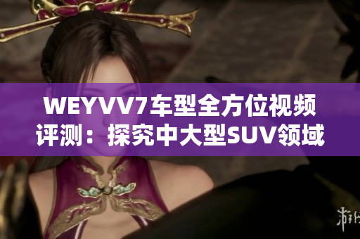 WEYVV7车型全方位视频评测：探究中大型SUV领域新选择