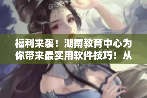 福利来袭！湖南教育中心为你带来最实用软件技巧！从入门到精通，轻松掌握！