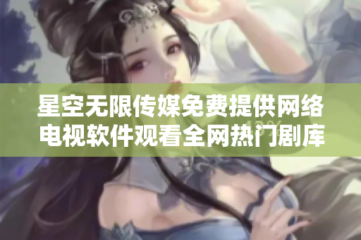 星空无限传媒免费提供网络电视软件观看全网热门剧库
