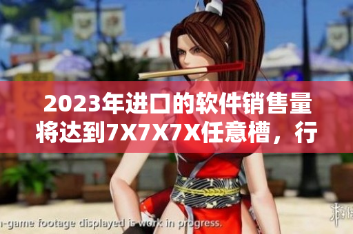 2023年进口的软件销售量将达到7X7X7X任意槽，行业迎来爆发式增长。