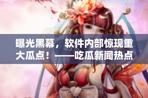 曝光黑幕，软件内部惊现重大瓜点！——吃瓜新闻热点事件