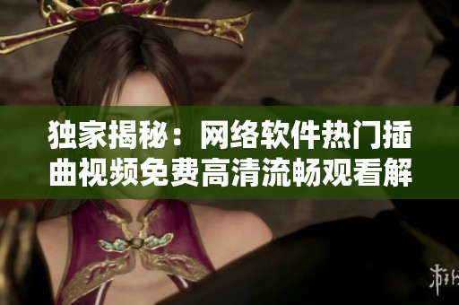 独家揭秘：网络软件热门插曲视频免费高清流畅观看解密