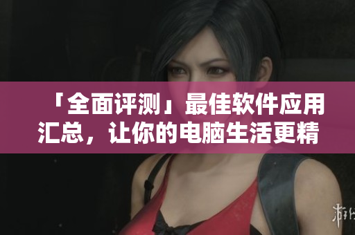 「全面评测」最佳软件应用汇总，让你的电脑生活更精彩！
