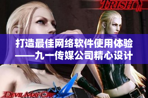 打造最佳网络软件使用体验——九一传媒公司精心设计的网站