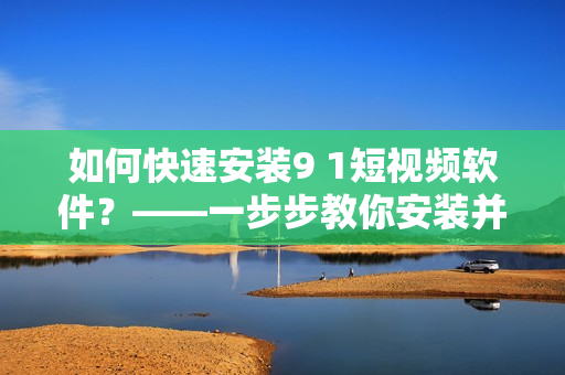 如何快速安装9 1短视频软件？——一步步教你安装并体验这款热门短视频软件