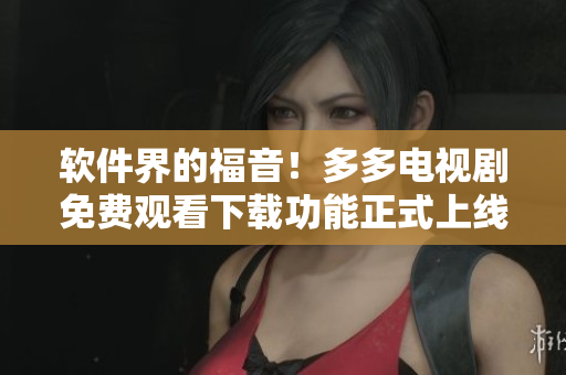 软件界的福音！多多电视剧免费观看下载功能正式上线！