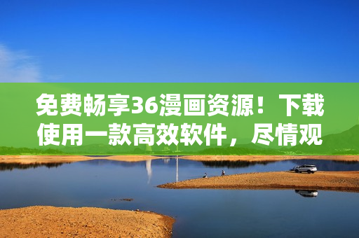 免费畅享36漫画资源！下载使用一款高效软件，尽情观看喜爱漫画！