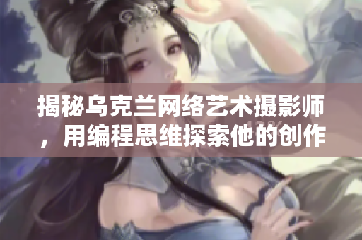 揭秘乌克兰网络艺术摄影师，用编程思维探索他的创作奥秘