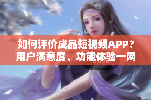 如何评价成品短视频APP？用户满意度、功能体验一网打尽！