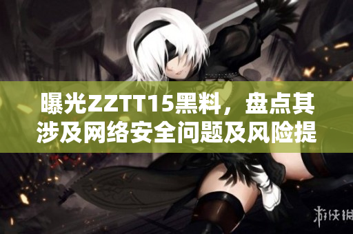 曝光ZZTT15黑料，盘点其涉及网络安全问题及风险提示