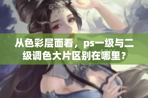 从色彩层面看，ps一级与二级调色大片区别在哪里？