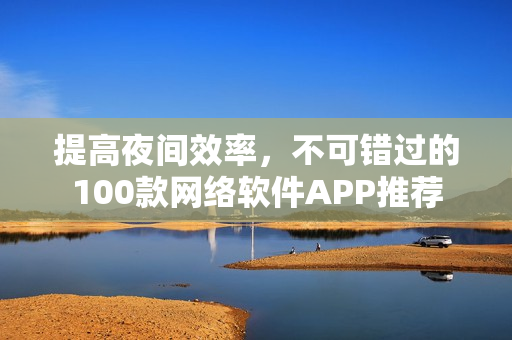 提高夜间效率，不可错过的100款网络软件APP推荐