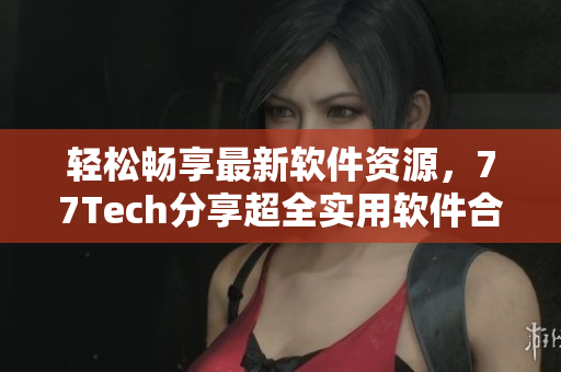 轻松畅享最新软件资源，77Tech分享超全实用软件合集