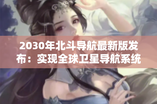 2030年北斗导航最新版发布：实现全球卫星导航系统自主运行