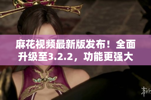 麻花视频最新版发布！全面升级至3.2.2，功能更强大