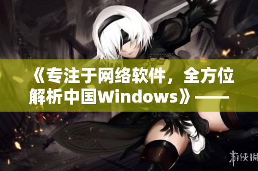 《专注于网络软件，全方位解析中国Windows》——一个编辑的笔记