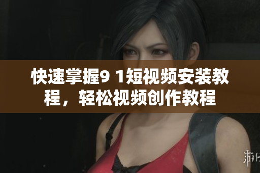 快速掌握9 1短视频安装教程，轻松视频创作教程