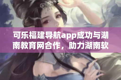 可乐福建导航app成功与湖南教育网合作，助力湖南软件教育发展
